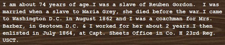 reads: I am about 74 years of age...I was a slave of Reuben Gordon. I was married when a slave to Maria Grey, she died before the war...I came to Washington DC in August 1862 and I was a coachman for Mrs. Barber, in Geotown DC & I worked for her about 2 years...I then enlisted in July 1864, at Capt. Sheets office in Co. H 23rd Reg. USCT
